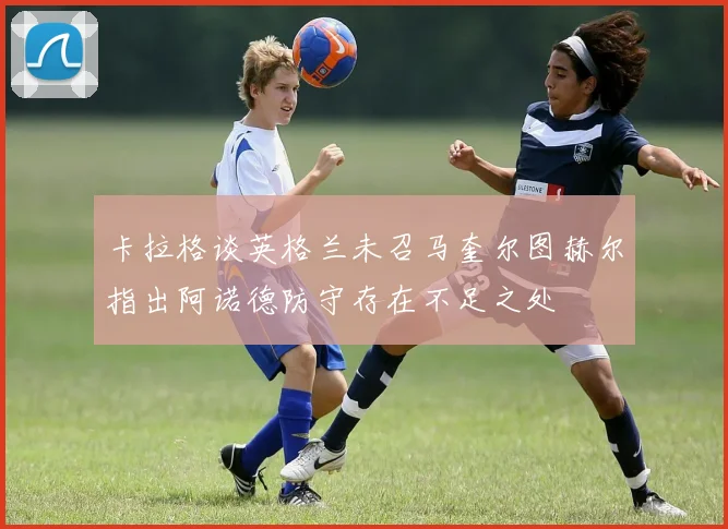 卡拉格谈英格兰未召马奎尔图赫尔指出阿诺德防守存在不足之处