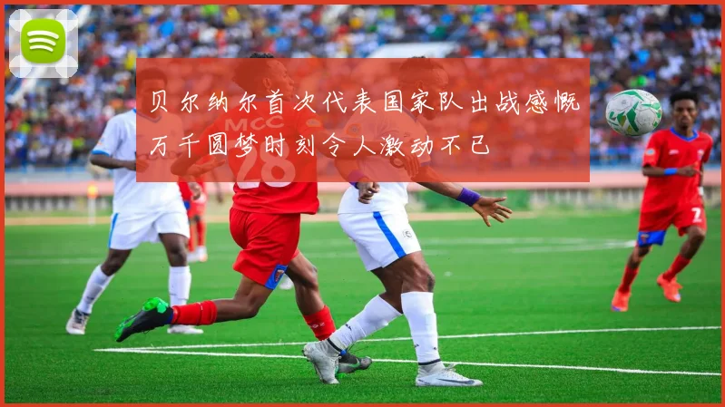 贝尔纳尔首次代表国家队出战感慨万千圆梦时刻令人激动不已