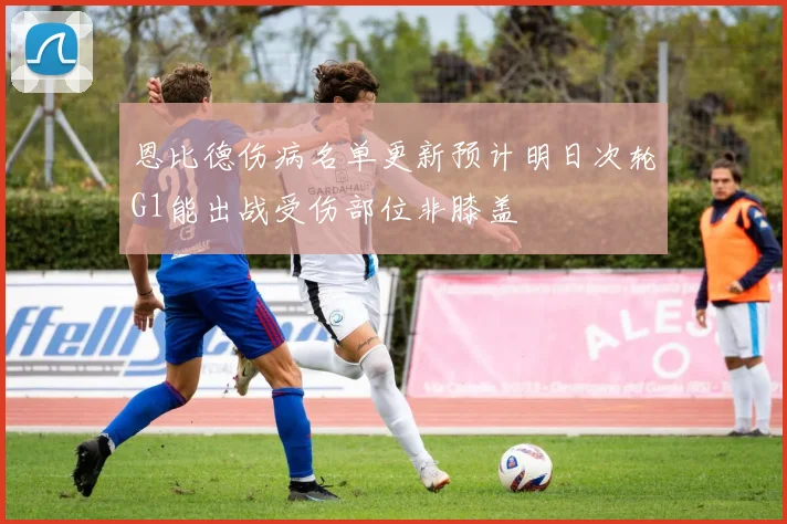 恩比德伤病名单更新预计明日次轮G1能出战受伤部位非膝盖