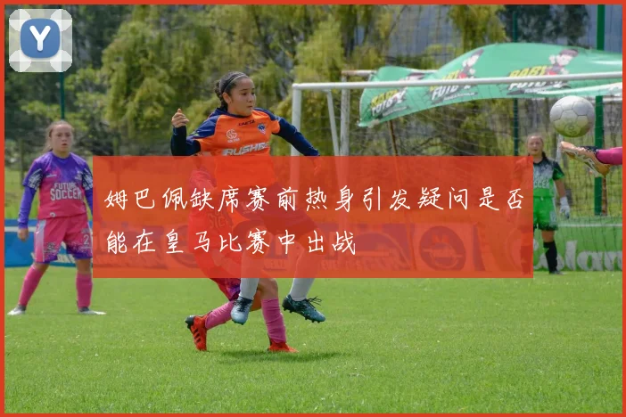 姆巴佩缺席赛前热身引发疑问是否能在皇马比赛中出战