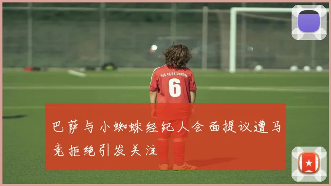 巴萨与小蜘蛛经纪人会面提议遭马竞拒绝引发关注