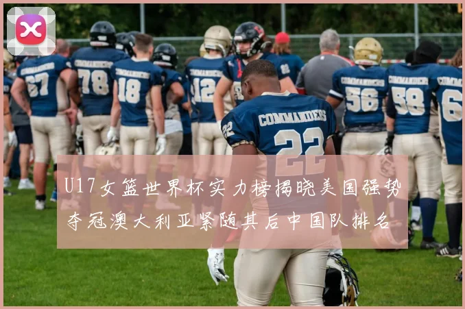 U17女篮世界杯实力榜揭晓美国强势夺冠澳大利亚紧随其后中国队排名第十