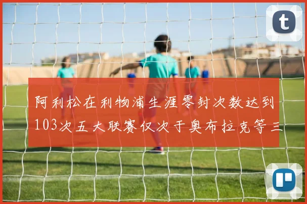 阿利松在利物浦生涯零封次数达到103次五大联赛仅次于奥布拉克等三人