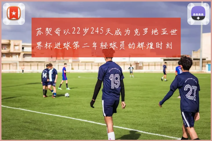 苏契奇以22岁245天成为克罗地亚世界杯进球第二年轻球员的辉煌时刻
