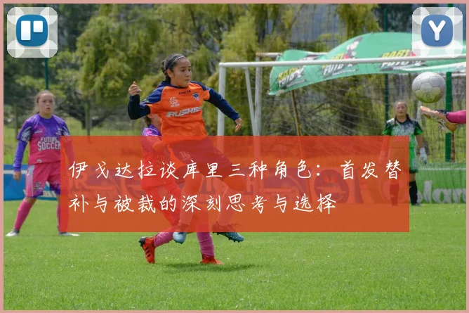 伊戈达拉谈库里三种角色：首发替补与被裁的深刻思考与选择