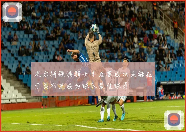 皮尔斯强调骑士季后赛成功关键在于莫布里成为球队最佳球员