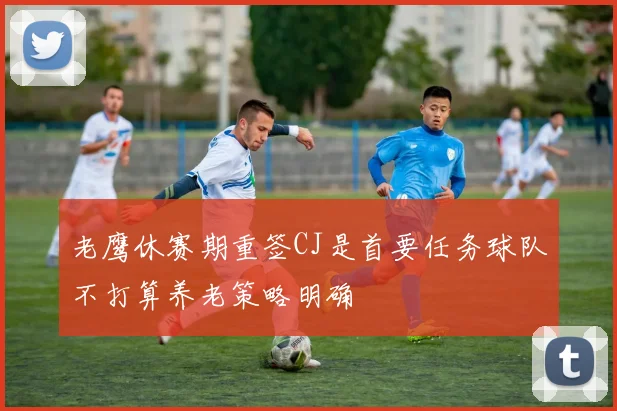 老鹰休赛期重签CJ是首要任务球队不打算养老策略明确