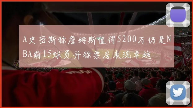 A史密斯称詹姆斯值得5200万仍是NBA前15球员并称票房表现卓越