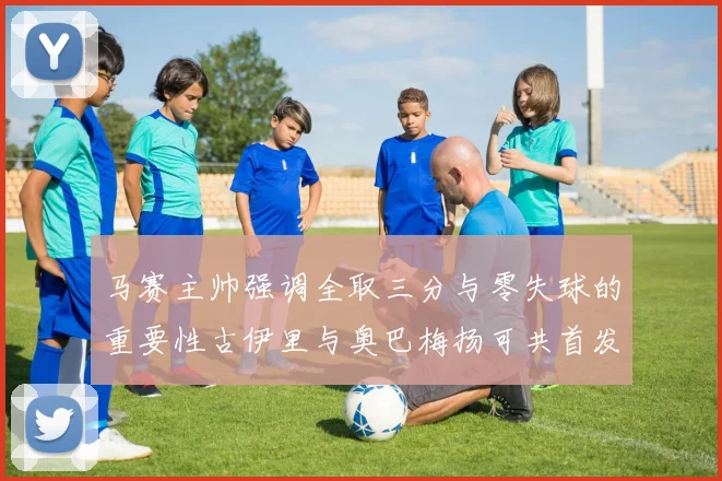 马赛主帅强调全取三分与零失球的重要性古伊里与奥巴梅扬可共首发