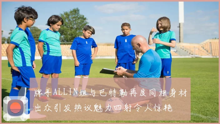 牌手ALLIN姐与巴特勒再度同框身材出众引发热议魅力四射令人惊艳