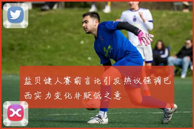 盐贝健人赛前言论引发热议强调巴西实力变化非贬低之意