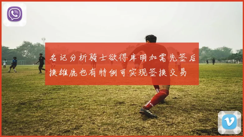 名记分析骑士欲得库明加需先签后换雄鹿也有特例可实现签换交易
