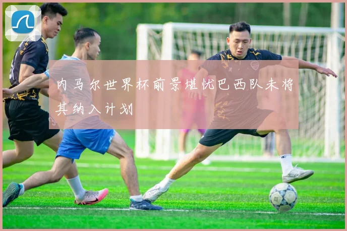 内马尔世界杯前景堪忧巴西队未将其纳入计划