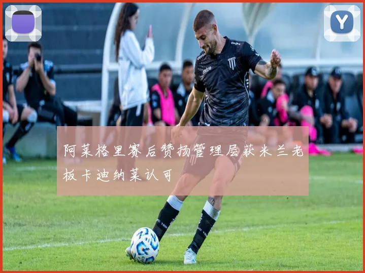 阿莱格里赛后赞扬管理层获米兰老板卡迪纳莱认可