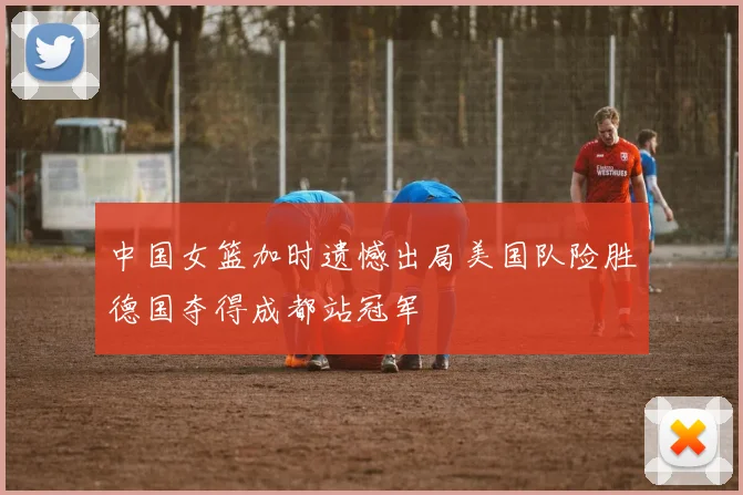 中国女篮加时遗憾出局美国队险胜德国夺得成都站冠军