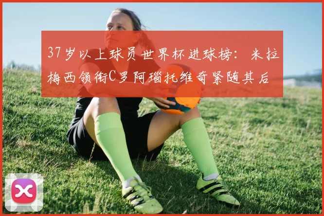 37岁以上球员世界杯进球榜：米拉梅西领衔C罗阿瑙托维奇紧随其后