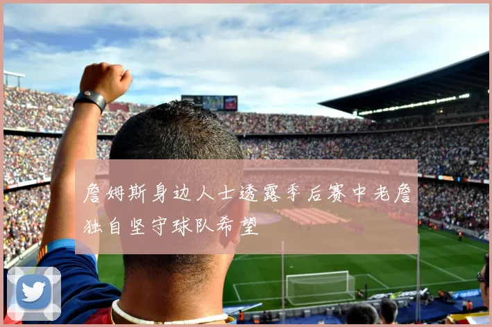 詹姆斯身边人士透露季后赛中老詹独自坚守球队希望