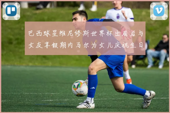 巴西球星维尼修斯世界杯出局后与女友享假期内马尔为女儿庆祝生日
