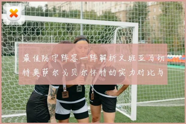 最佳防守阵容一阵解析文班亚马切特奥萨尔戈贝尔怀特的实力对比与展望