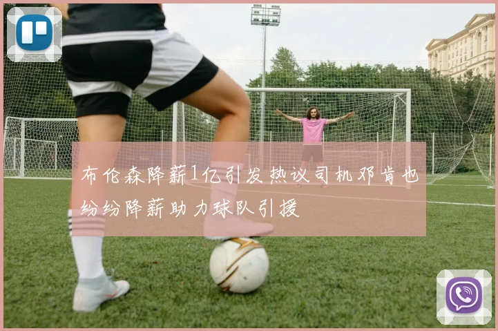 布伦森降薪1亿引发热议司机邓肯也纷纷降薪助力球队引援
