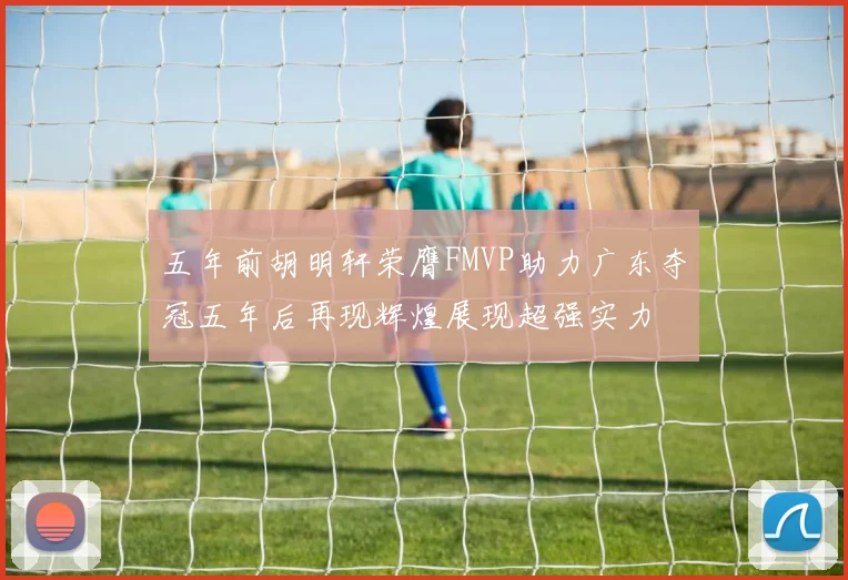 五年前胡明轩荣膺FMVP助力广东夺冠五年后再现辉煌展现超强实力