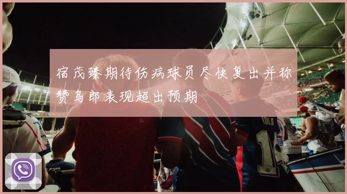 宿茂臻期待伤病球员尽快复出并称赞乌郎表现超出预期