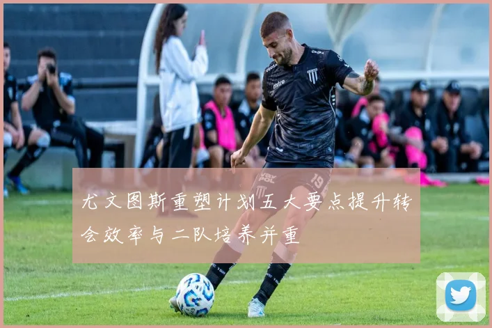 尤文图斯重塑计划五大要点提升转会效率与二队培养并重