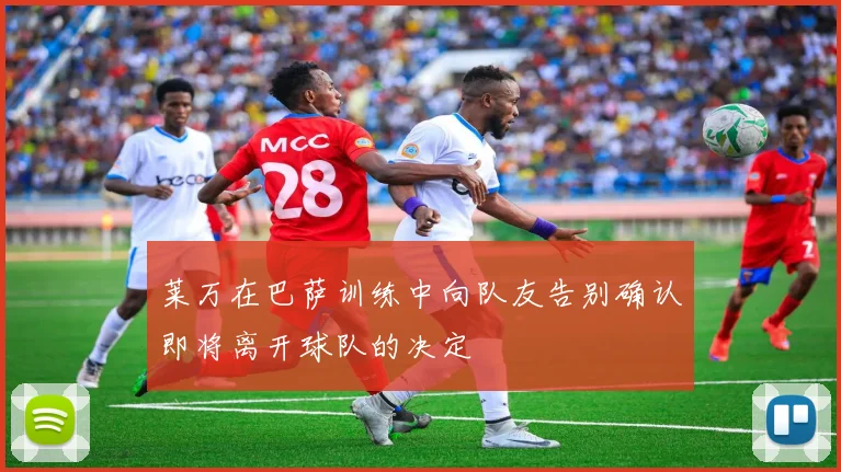 莱万在巴萨训练中向队友告别确认即将离开球队的决定