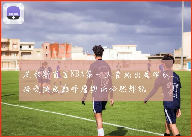 皮尔斯直言NBA第一人首轮出局难以接受换成巅峰詹舆论必然炸锅
