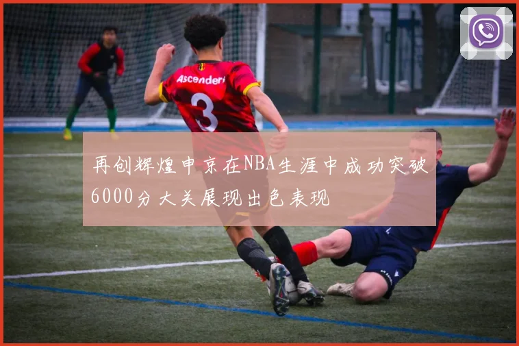 再创辉煌申京在NBA生涯中成功突破6000分大关展现出色表现