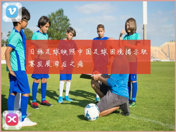 日韩足球映照中国足球困境揭示联赛发展滞后之痛