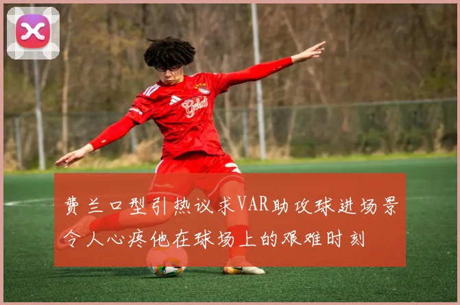费兰口型引热议求VAR助攻球进场景令人心疼他在球场上的艰难时刻