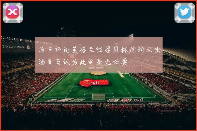 马卡评论英格兰征召贝林厄姆未出场皇马认为此举毫无必要