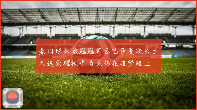 豪门球队欧冠冠军荒巴萨曼联米兰久违荣耀枪手马竞仍在追梦路上