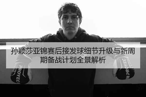 孙颖莎亚锦赛后接发球细节升级与新周期备战计划全景解析 | SANYI
